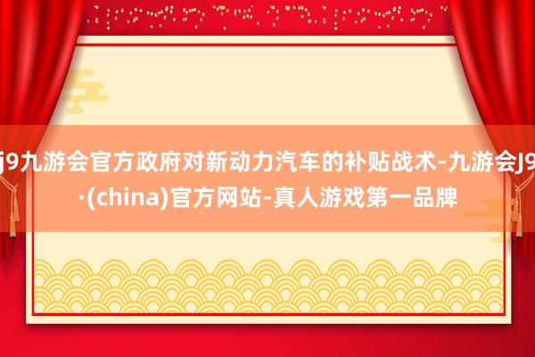 j9九游会官方政府对新动力汽车的补贴战术-九游会J9·(china)官方网站-真人游戏第一品牌