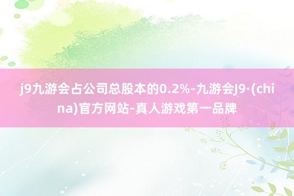 j9九游会占公司总股本的0.2%-九游会J9·(china)官方网站-真人游戏第一品牌