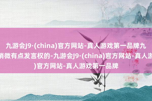 九游会J9·(china)官方网站-真人游戏第一品牌九游会J9如故稍微有点发言权的-九游会J9·(china)官方网站-真人游戏第一品牌