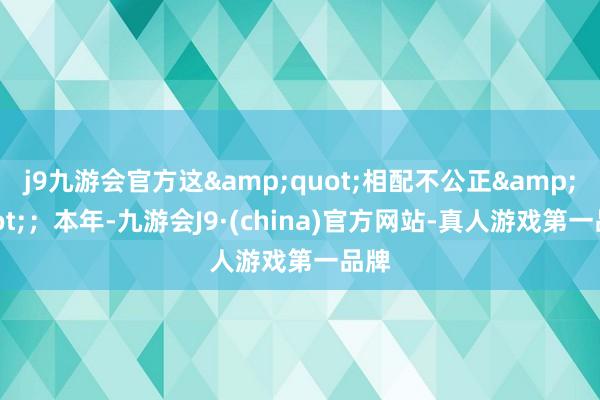 j9九游会官方这&quot;相配不公正&quot;；本年-九游会J9·(china)官方网站-真人游戏第一品牌