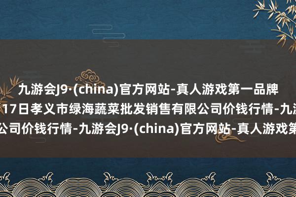 九游会J9·(china)官方网站-真人游戏第一品牌九游会J92024年12月17日孝义市绿海蔬菜批发销售有限公司价钱行情-九游会J9·(china)官方网站-真人游戏第一品牌