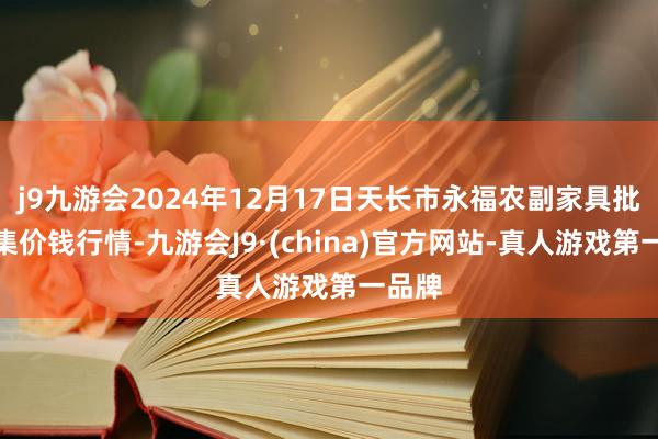 j9九游会2024年12月17日天长市永福农副家具批发市集价钱行情-九游会J9·(china)官方网站-真人游戏第一品牌