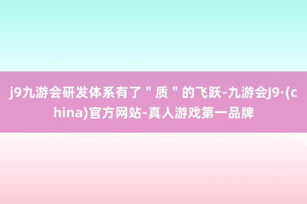 j9九游会研发体系有了＂质＂的飞跃-九游会J9·(china)官方网站-真人游戏第一品牌