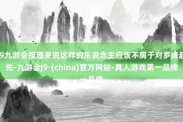 j9九游会按理来说这样的东说念主应该不屑于对罗峰起先-九游会J9·(china)官方网站-真人游戏第一品牌