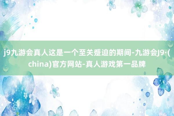 j9九游会真人这是一个至关蹙迫的期间-九游会J9·(china)官方网站-真人游戏第一品牌