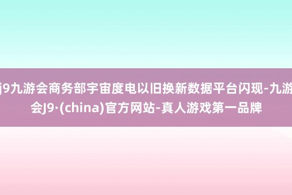 j9九游会商务部宇宙度电以旧换新数据平台闪现-九游会J9·(china)官方网站-真人游戏第一品牌