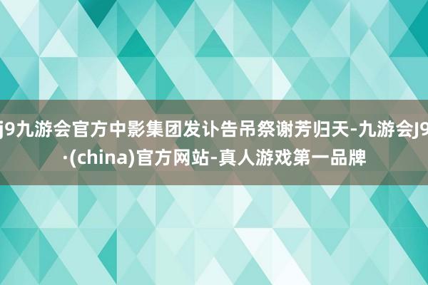 j9九游会官方中影集团发讣告吊祭谢芳归天-九游会J9·(china)官方网站-真人游戏第一品牌