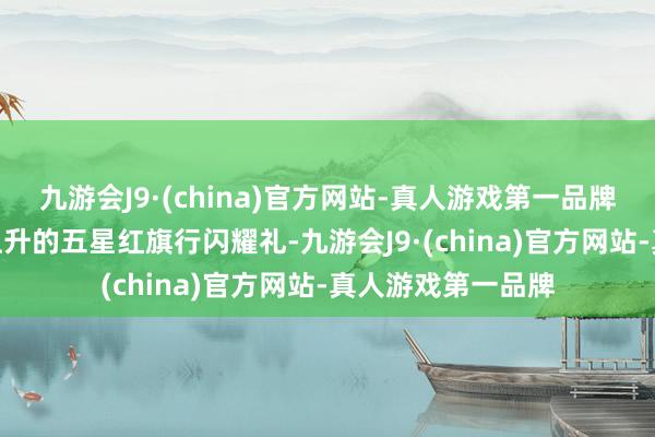 九游会J9·(china)官方网站-真人游戏第一品牌九游会J9向徐徐上升的五星红旗行闪耀礼-九游会J9·(china)官方网站-真人游戏第一品牌