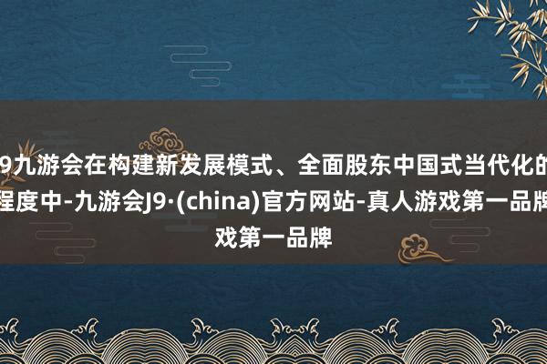 j9九游会在构建新发展模式、全面股东中国式当代化的程度中-九游会J9·(china)官方网站-真人游戏第一品牌