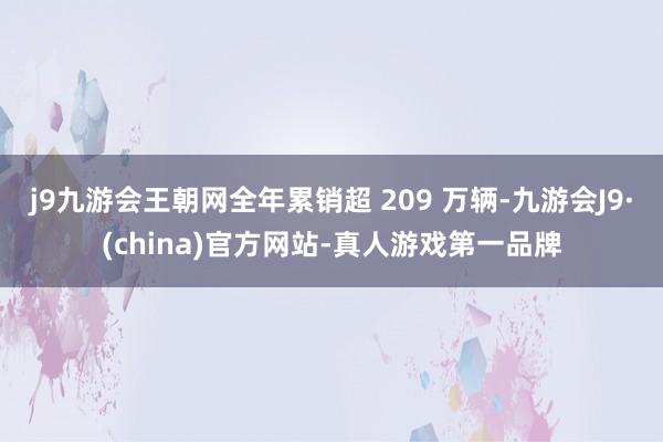 j9九游会王朝网全年累销超 209 万辆-九游会J9·(china)官方网站-真人游戏第一品牌