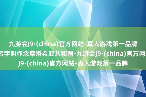 九游会J9·(china)官方网站-真人游戏第一品牌九游会J9这个国度的名字叫作念摩洛希亚共和国-九游会J9·(china)官方网站-真人游戏第一品牌