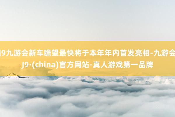 j9九游会新车瞻望最快将于本年年内首发亮相-九游会J9·(china)官方网站-真人游戏第一品牌