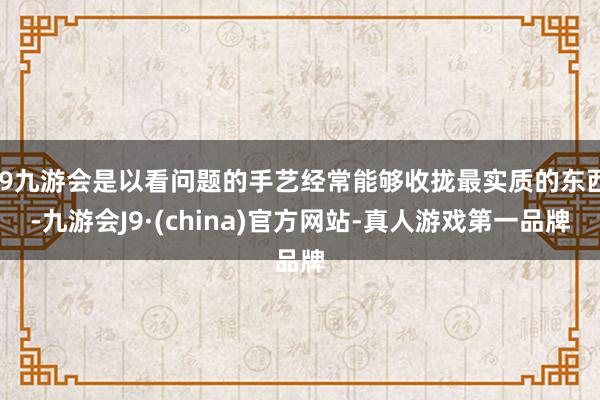 j9九游会是以看问题的手艺经常能够收拢最实质的东西-九游会J9·(china)官方网站-真人游戏第一品牌