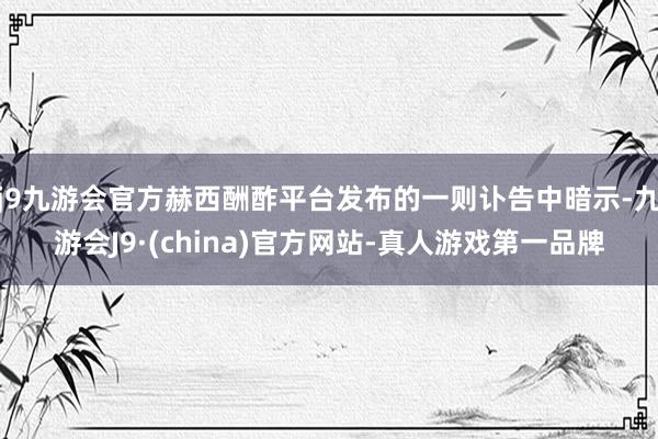 j9九游会官方赫西酬酢平台发布的一则讣告中暗示-九游会J9·(china)官方网站-真人游戏第一品牌