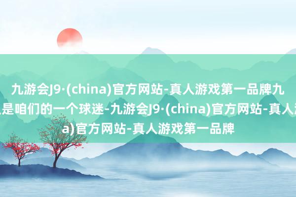 九游会J9·(china)官方网站-真人游戏第一品牌九游会J9同期又是咱们的一个球迷-九游会J9·(china)官方网站-真人游戏第一品牌