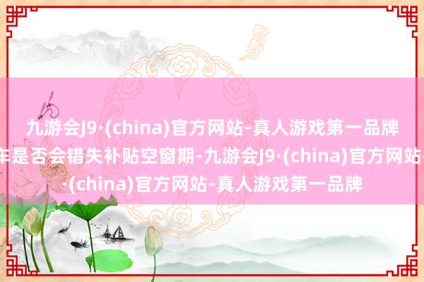 九游会J9·(china)官方网站-真人游戏第一品牌九游会J9破钞者购车是否会错失补贴空窗期-九游会J9·(china)官方网站-真人游戏第一品牌