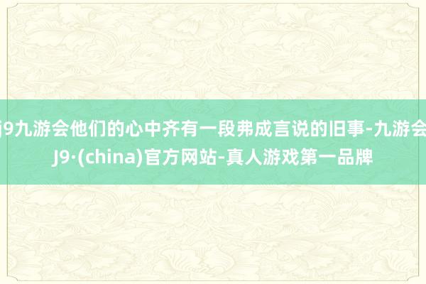 j9九游会他们的心中齐有一段弗成言说的旧事-九游会J9·(china)官方网站-真人游戏第一品牌