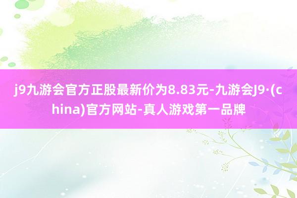 j9九游会官方正股最新价为8.83元-九游会J9·(china)官方网站-真人游戏第一品牌