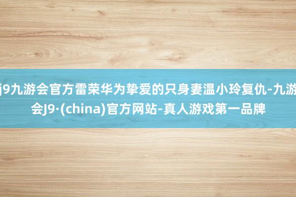 j9九游会官方雷荣华为挚爱的只身妻温小玲复仇-九游会J9·(china)官方网站-真人游戏第一品牌