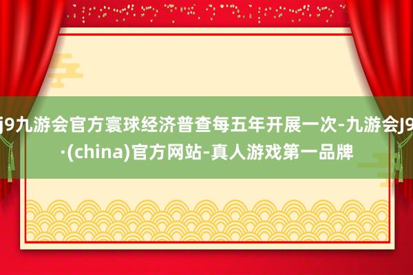 j9九游会官方寰球经济普查每五年开展一次-九游会J9·(china)官方网站-真人游戏第一品牌