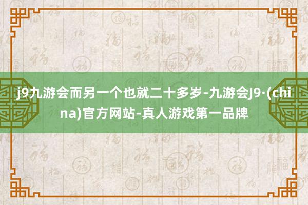 j9九游会而另一个也就二十多岁-九游会J9·(china)官方网站-真人游戏第一品牌