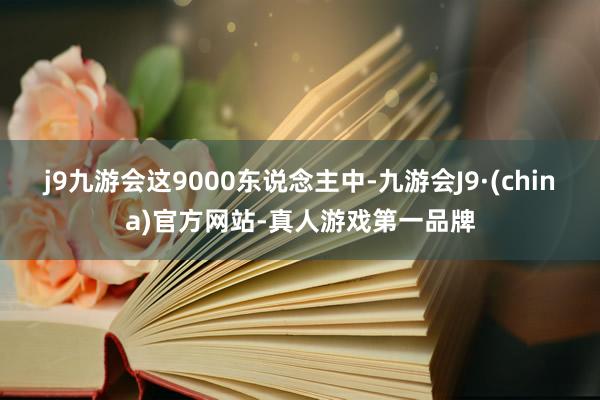 j9九游会这9000东说念主中-九游会J9·(china)官方网站-真人游戏第一品牌