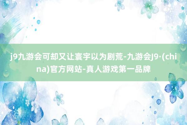 j9九游会可却又让寰宇以为剧荒-九游会J9·(china)官方网站-真人游戏第一品牌