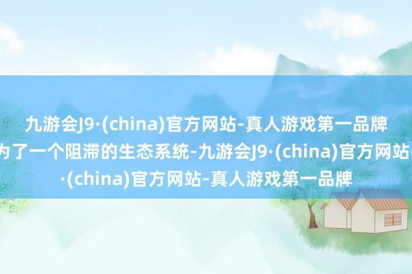 九游会J9·(china)官方网站-真人游戏第一品牌九游会J9也因此成为了一个阻滞的生态系统-九游会J9·(china)官方网站-真人游戏第一品牌