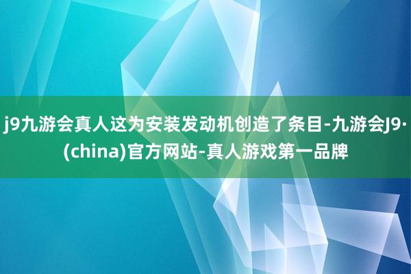 j9九游会真人这为安装发动机创造了条目-九游会J9·(china)官方网站-真人游戏第一品牌