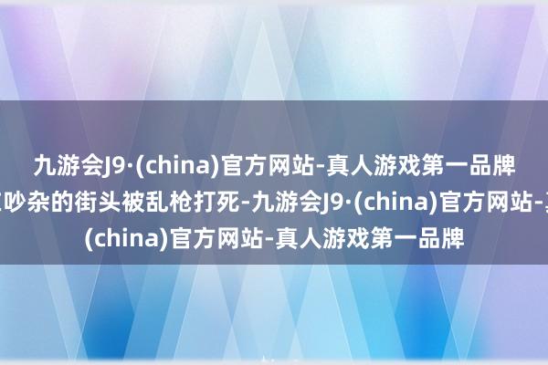 九游会J9·(china)官方网站-真人游戏第一品牌九游会J9然后就在吵杂的街头被乱枪打死-九游会J9·(china)官方网站-真人游戏第一品牌