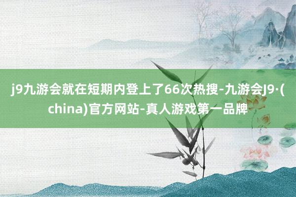 j9九游会就在短期内登上了66次热搜-九游会J9·(china)官方网站-真人游戏第一品牌