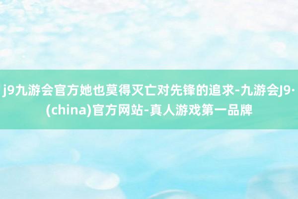 j9九游会官方她也莫得灭亡对先锋的追求-九游会J9·(china)官方网站-真人游戏第一品牌