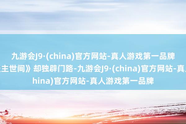 九游会J9·(china)官方网站-真人游戏第一品牌九游会J9《东谈主世间》却独辟门路-九游会J9·(china)官方网站-真人游戏第一品牌