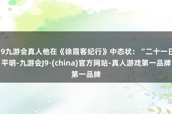 j9九游会真人他在《徐霞客纪行》中态状：“二十一日平明-九游会J9·(china)官方网站-真人游戏第一品牌