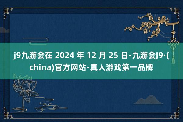 j9九游会在 2024 年 12 月 25 日-九游会J9·(china)官方网站-真人游戏第一品牌