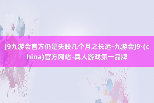 j9九游会官方仍是失联几个月之长远-九游会J9·(china)官方网站-真人游戏第一品牌