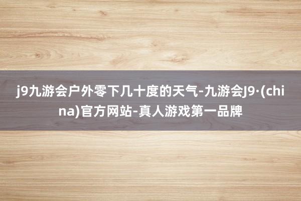 j9九游会户外零下几十度的天气-九游会J9·(china)官方网站-真人游戏第一品牌