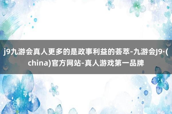 j9九游会真人更多的是政事利益的荟萃-九游会J9·(china)官方网站-真人游戏第一品牌