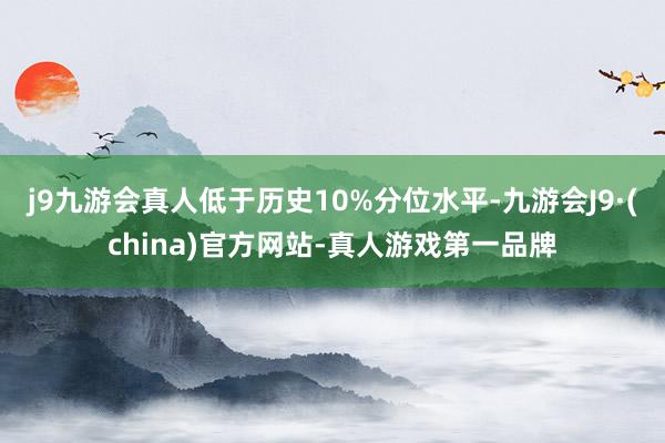 j9九游会真人低于历史10%分位水平-九游会J9·(china)官方网站-真人游戏第一品牌