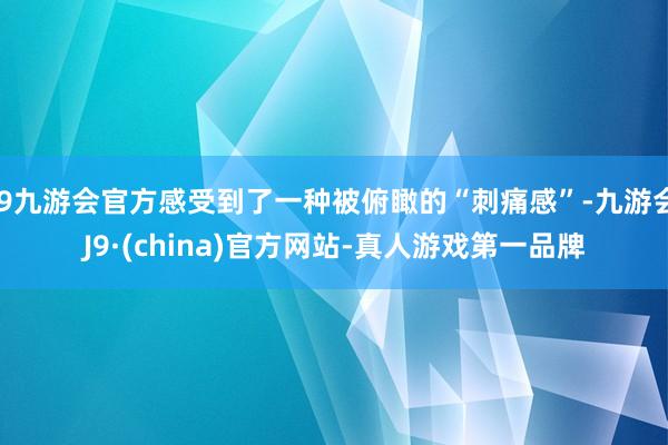 j9九游会官方感受到了一种被俯瞰的“刺痛感”-九游会J9·(china)官方网站-真人游戏第一品牌