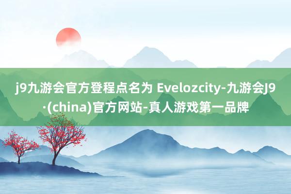 j9九游会官方登程点名为 Evelozcity-九游会J9·(china)官方网站-真人游戏第一品牌