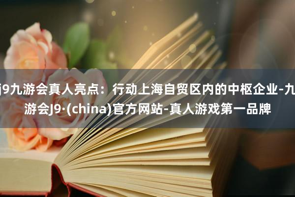 j9九游会真人亮点：行动上海自贸区内的中枢企业-九游会J9·(china)官方网站-真人游戏第一品牌