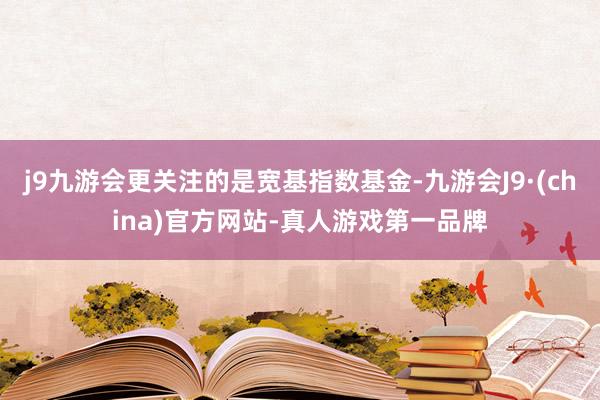 j9九游会更关注的是宽基指数基金-九游会J9·(china)官方网站-真人游戏第一品牌