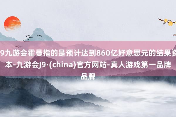 j9九游会霍曼指的是预计达到860亿好意思元的结果资本-九游会J9·(china)官方网站-真人游戏第一品牌