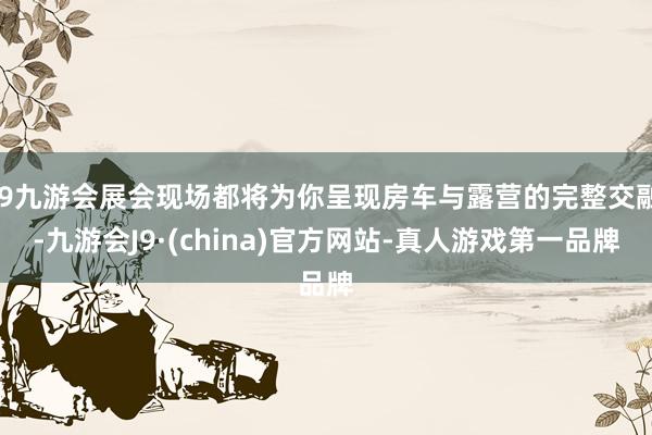 j9九游会展会现场都将为你呈现房车与露营的完整交融-九游会J9·(china)官方网站-真人游戏第一品牌