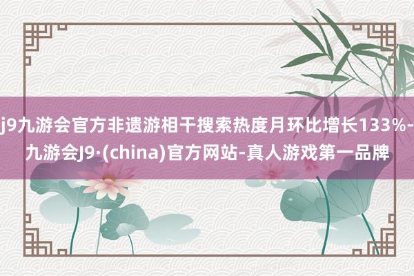 j9九游会官方非遗游相干搜索热度月环比增长133%-九游会J9·(china)官方网站-真人游戏第一品牌