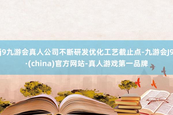 j9九游会真人公司不断研发优化工艺截止点-九游会J9·(china)官方网站-真人游戏第一品牌