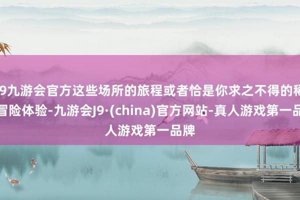 j9九游会官方这些场所的旅程或者恰是你求之不得的稀奇冒险体验-九游会J9·(china)官方网站-真人游戏第一品牌