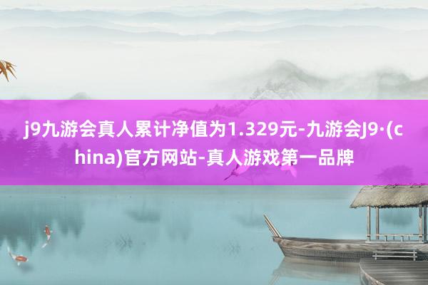 j9九游会真人累计净值为1.329元-九游会J9·(china)官方网站-真人游戏第一品牌