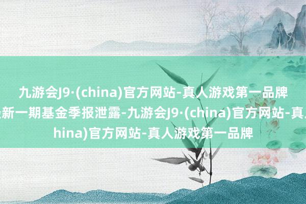 九游会J9·(china)官方网站-真人游戏第一品牌九游会J9字据最新一期基金季报泄露-九游会J9·(china)官方网站-真人游戏第一品牌